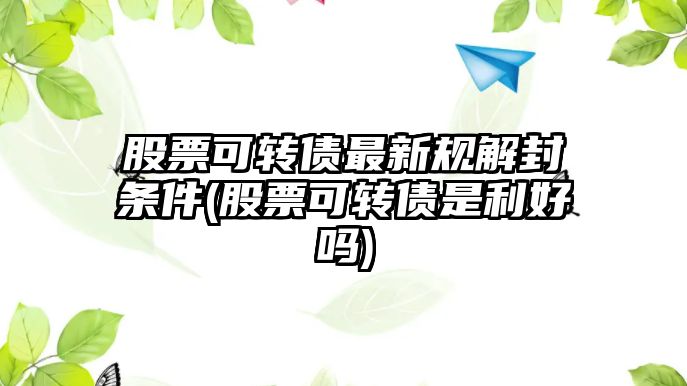 股票可轉債最新規解封條件(股票可轉債是利好嗎)