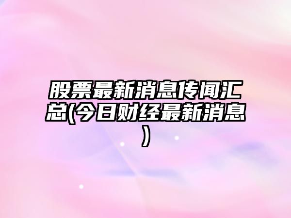 股票最新消息傳聞匯總(今日財經(jīng)最新消息)