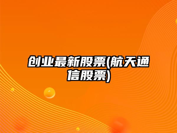 創(chuàng  )業(yè)最新股票(航天通信股票)