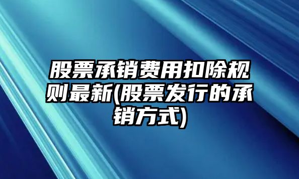 股票承銷(xiāo)費用扣除規則最新(股票發(fā)行的承銷(xiāo)方式)