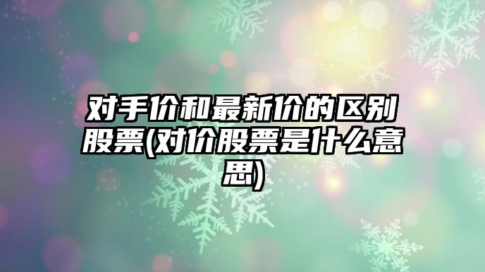 對手價(jià)和最新價(jià)的區別股票(對價(jià)股票是什么意思)