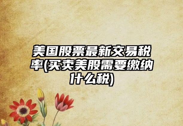 美國股票最新交易稅率(買(mǎi)賣(mài)美股需要繳納什么稅)