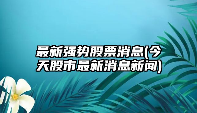 最新強勢股票消息(今天股市最新消息新聞)