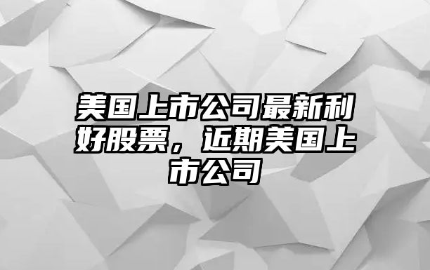 美國上市公司最新利好股票，近期美國上市公司