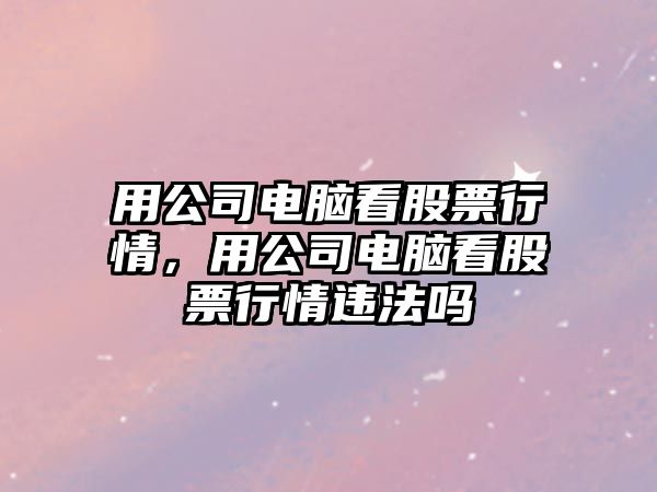 用公司電腦看股票行情，用公司電腦看股票行情違法嗎