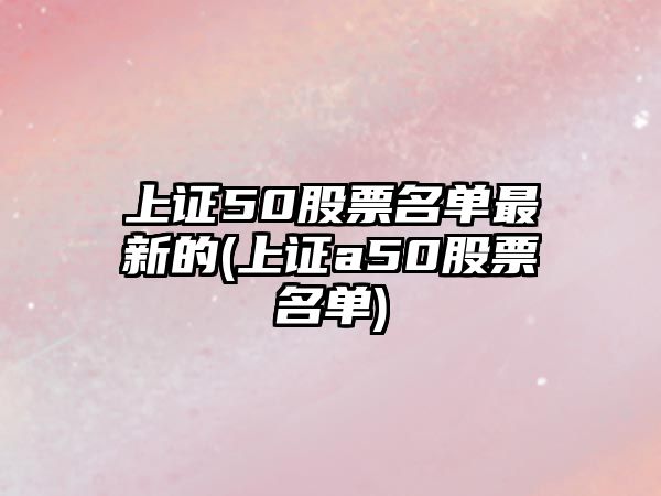 上證50股票名單最新的(上證a50股票名單)