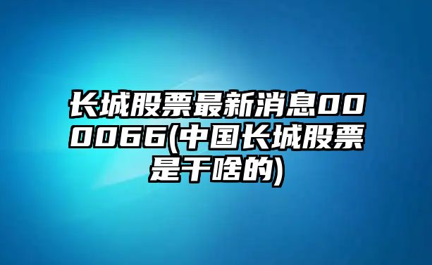 長(cháng)城股票最新消息000066(中國長(cháng)城股票是干啥的)