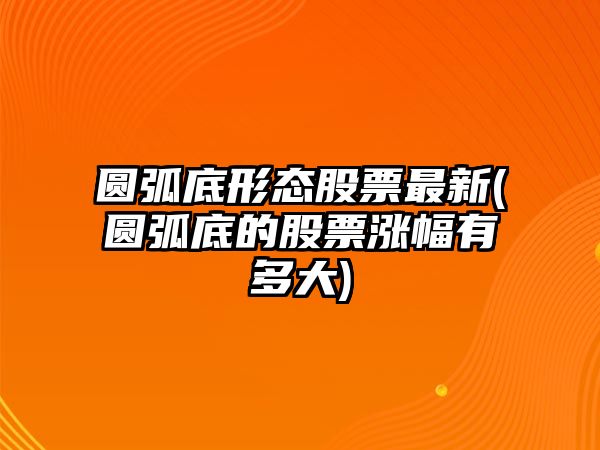 圓弧底形態(tài)股票最新(圓弧底的股票漲幅有多大)