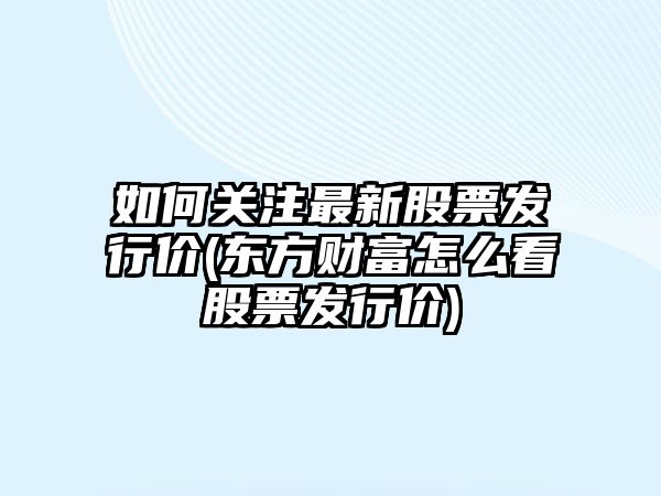 如何關(guān)注最新股票發(fā)行價(jià)(東方財富怎么看股票發(fā)行價(jià))