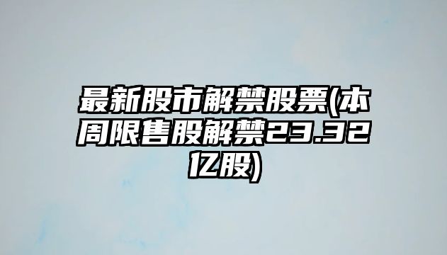 最新股市解禁股票(本周限售股解禁23.32億股)