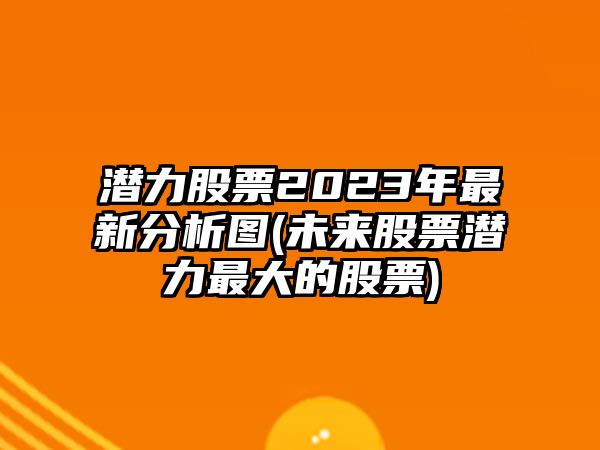 潛力股票2023年最新分析圖(未來(lái)股票潛力最大的股票)