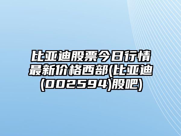 比亞迪股票今日行情最新價(jià)格西部(比亞迪(002594)股吧)