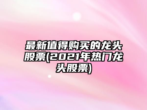 最新值得購買(mǎi)的龍頭股票(2021年熱門(mén)龍頭股票)