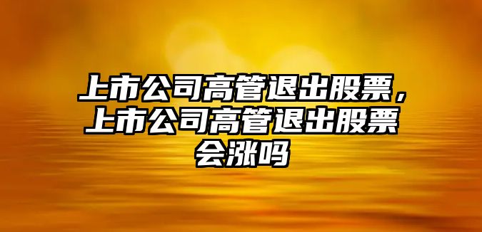 上市公司高管退出股票，上市公司高管退出股票會(huì )漲嗎