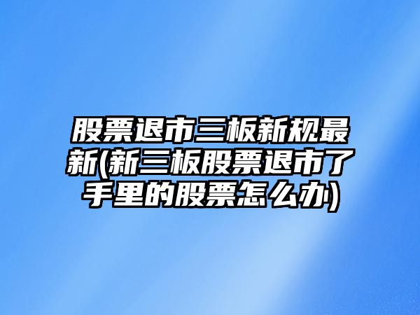 股票退市三板新規最新(新三板股票退市了手里的股票怎么辦)