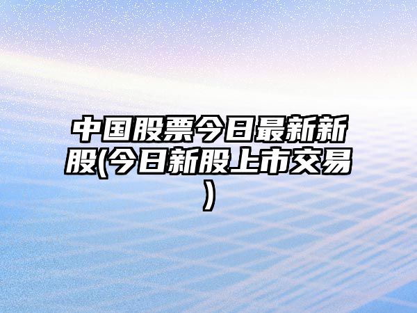 中國股票今日最新新股(今日新股上市交易)