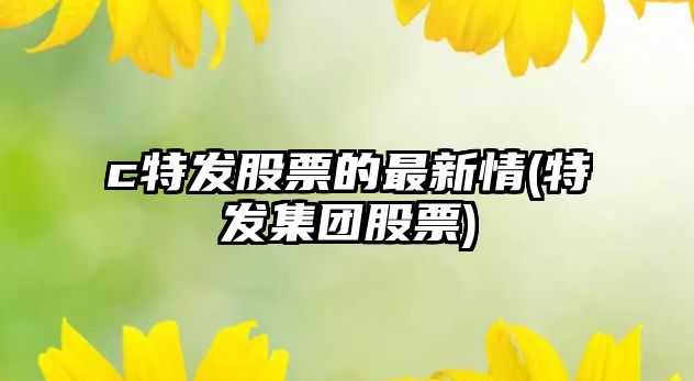 c特發(fā)股票的最新情(特發(fā)集團股票)