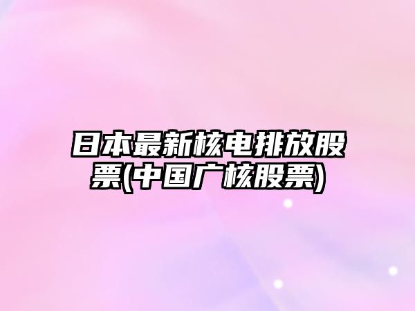 日本最新核電排放股票(中國廣核股票)