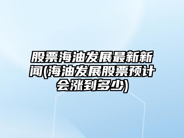 股票海油發(fā)展最新新聞(海油發(fā)展股票預計會(huì )漲到多少)