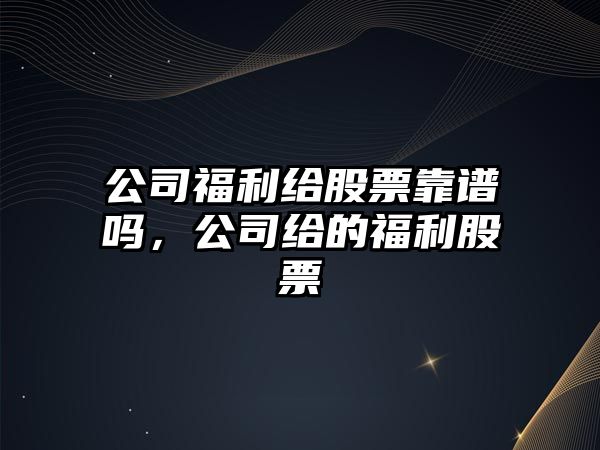 公司福利給股票靠譜嗎，公司給的福利股票