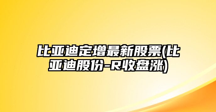 比亞迪定增最新股票(比亞迪股份-R收盤(pán)漲)