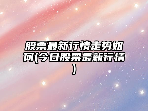 股票最新行情走勢如何(今日股票最新行情)