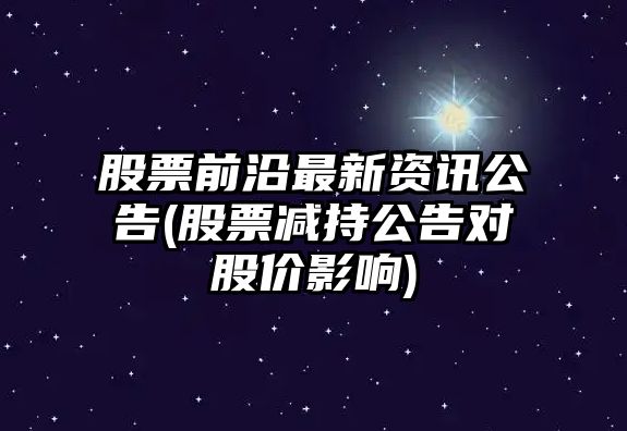 股票前沿最新資訊公告(股票減持公告對股價(jià)影響)