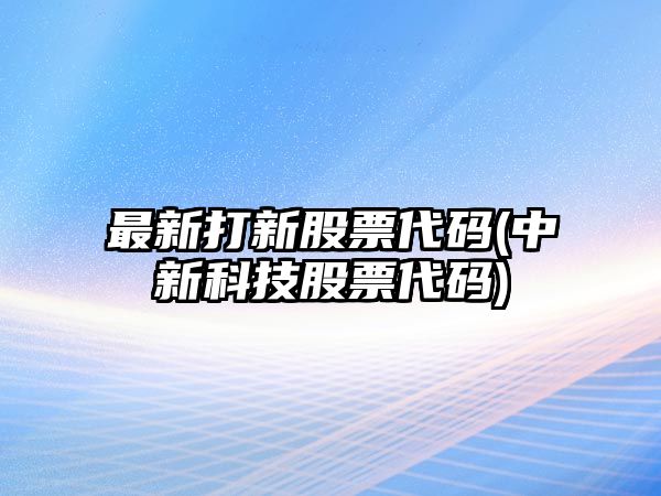 最新打新股票代碼(中新科技股票代碼)