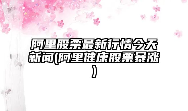 阿里股票最新行情今天新聞(阿里健康股票暴漲)