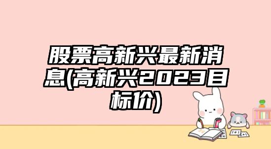 股票高新興最新消息(高新興2023目標價(jià))