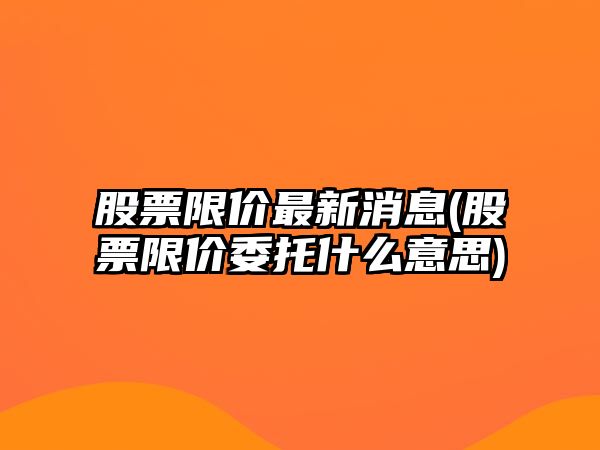 股票限價(jià)最新消息(股票限價(jià)委托什么意思)