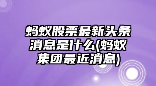 螞蟻股票最新頭條消息是什么(螞蟻集團最近消息)