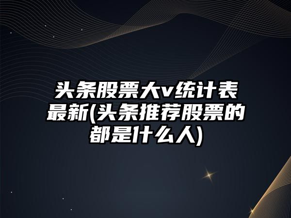 頭條股票大v統計表最新(頭條推薦股票的都是什么人)