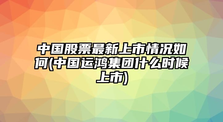 中國股票最新上市情況如何(中國運鴻集團什么時(shí)候上市)