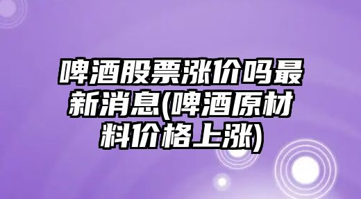 啤酒股票漲價(jià)嗎最新消息(啤酒原材料價(jià)格上漲)