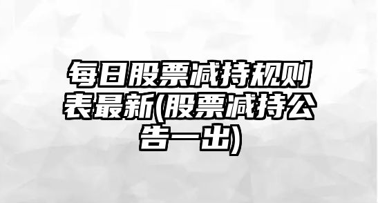 每日股票減持規則表最新(股票減持公告一出)