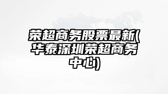 榮超商務(wù)股票最新(華泰深圳榮超商務(wù)中心)