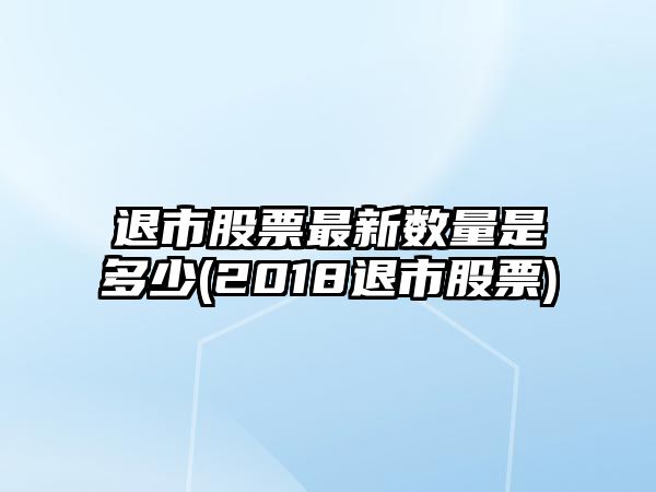 退市股票最新數量是多少(2018退市股票)