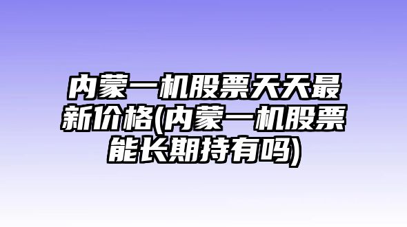 內蒙一機股票天天最新價(jià)格(內蒙一機股票能長(cháng)期持有嗎)