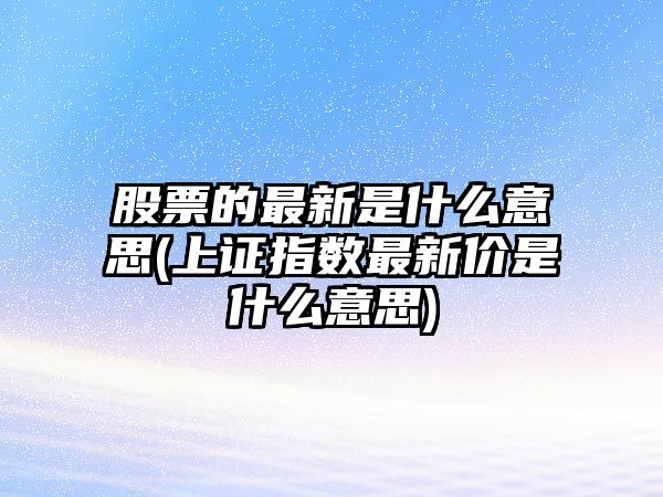 股票的最新是什么意思(上證指數最新價(jià)是什么意思)