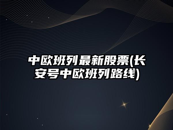 中歐班列最新股票(長(cháng)安號中歐班列路線(xiàn))