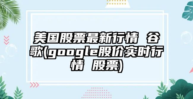 美國股票最新行情 谷歌(google股價(jià)實(shí)時(shí)行情 股票)