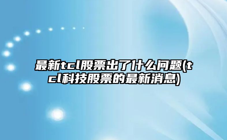 最新tcl股票出了什么問(wèn)題(tcl科技股票的最新消息)