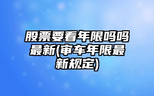 股票要看年限嗎嗎最新(審車(chē)年限最新規定)