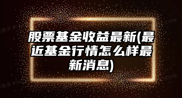 股票基金收益最新(最近基金行情怎么樣最新消息)