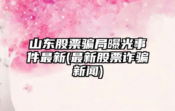 山東股票騙局曝光事件最新(最新股票詐騙新聞)