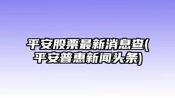 平安股票最新消息查(平安普惠新聞頭條)