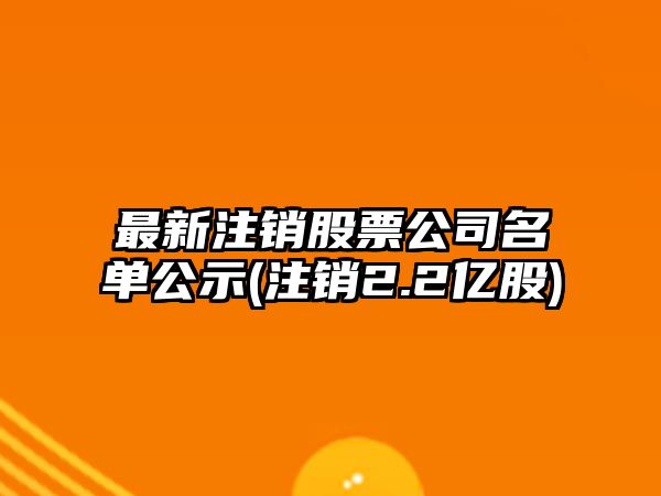 最新注銷(xiāo)股票公司名單公示(注銷(xiāo)2.2億股)