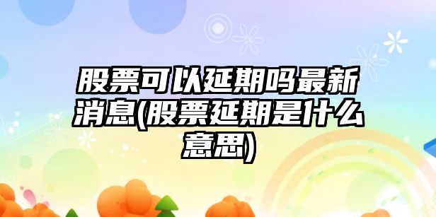 股票可以延期嗎最新消息(股票延期是什么意思)