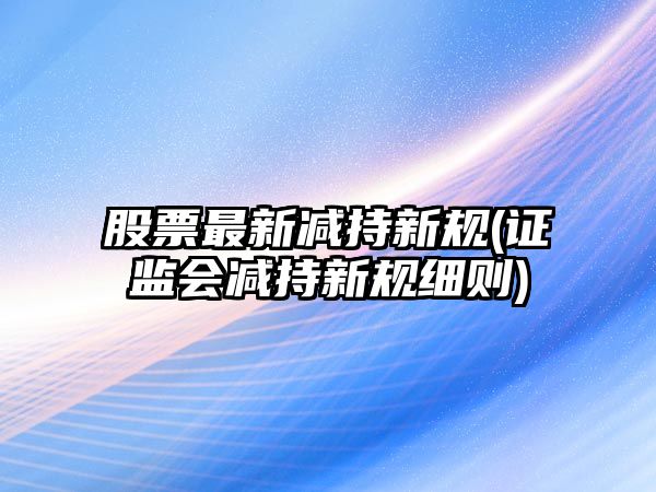 股票最新減持新規(證監會(huì )減持新規細則)